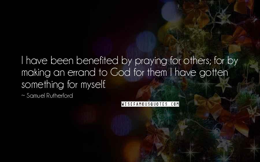 Samuel Rutherford Quotes: I have been benefited by praying for others; for by making an errand to God for them I have gotten something for myself.