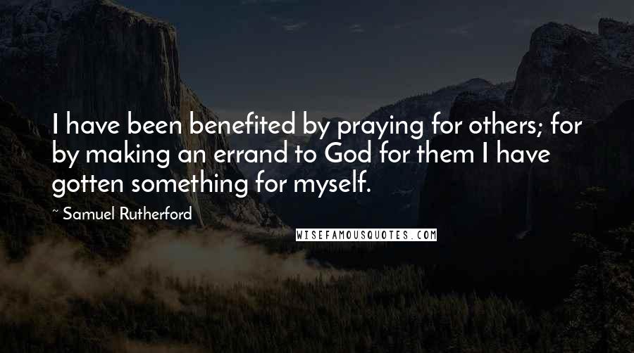 Samuel Rutherford Quotes: I have been benefited by praying for others; for by making an errand to God for them I have gotten something for myself.