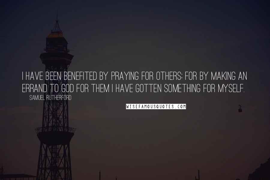 Samuel Rutherford Quotes: I have been benefited by praying for others; for by making an errand to God for them I have gotten something for myself.