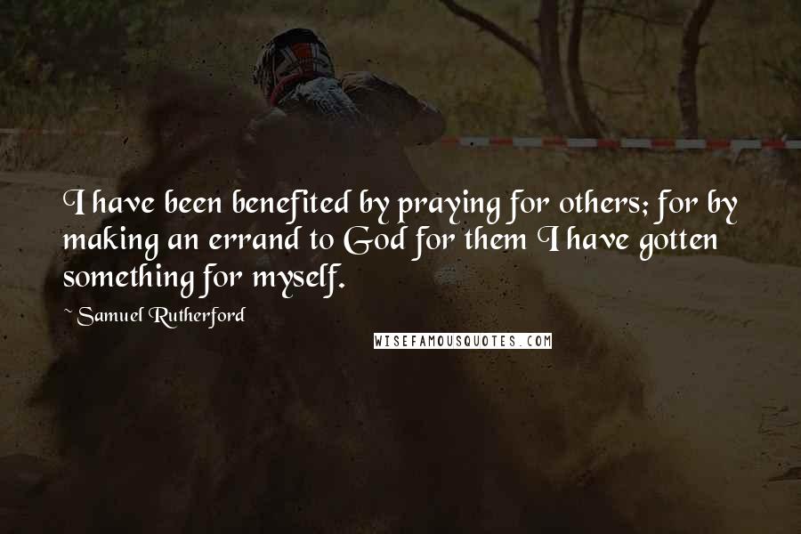 Samuel Rutherford Quotes: I have been benefited by praying for others; for by making an errand to God for them I have gotten something for myself.