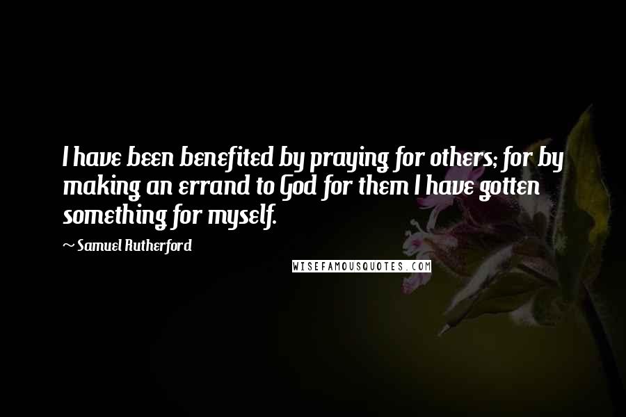 Samuel Rutherford Quotes: I have been benefited by praying for others; for by making an errand to God for them I have gotten something for myself.