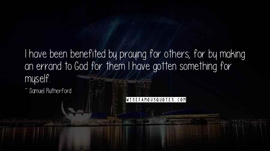 Samuel Rutherford Quotes: I have been benefited by praying for others; for by making an errand to God for them I have gotten something for myself.