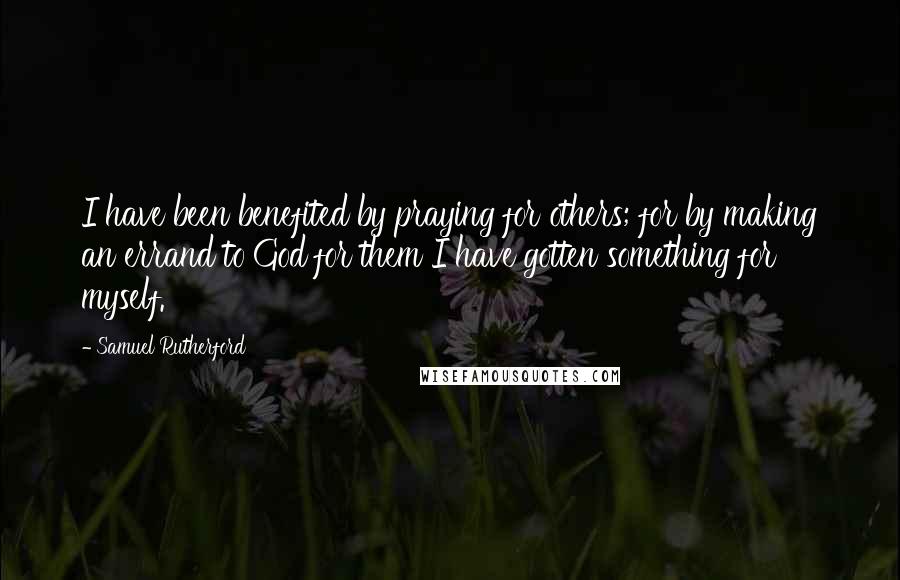 Samuel Rutherford Quotes: I have been benefited by praying for others; for by making an errand to God for them I have gotten something for myself.