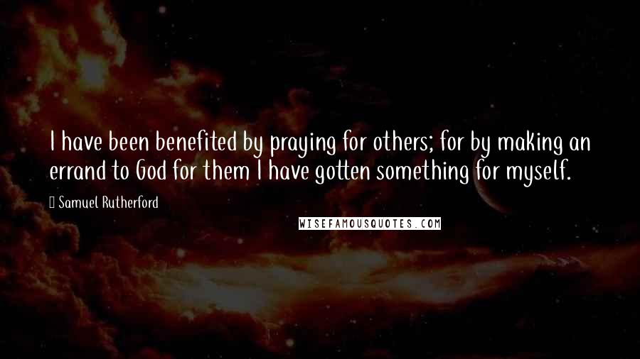 Samuel Rutherford Quotes: I have been benefited by praying for others; for by making an errand to God for them I have gotten something for myself.