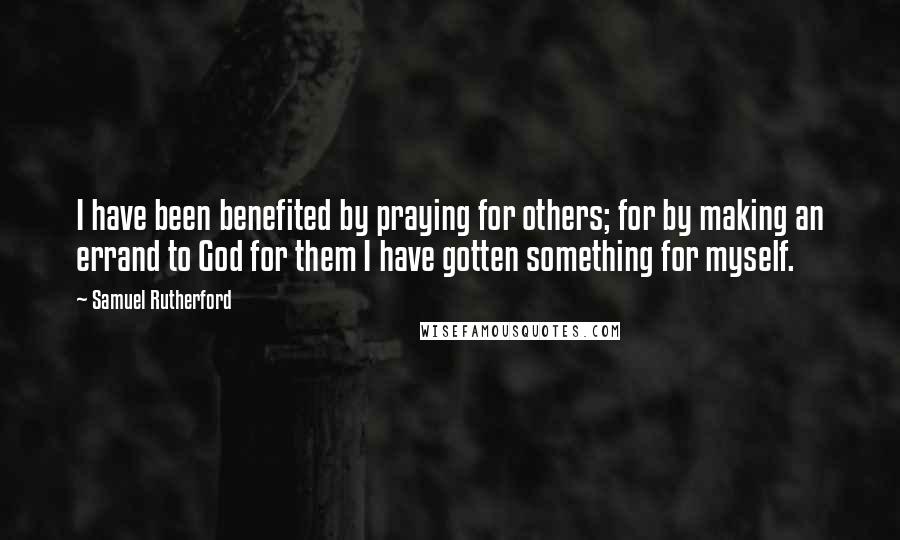 Samuel Rutherford Quotes: I have been benefited by praying for others; for by making an errand to God for them I have gotten something for myself.