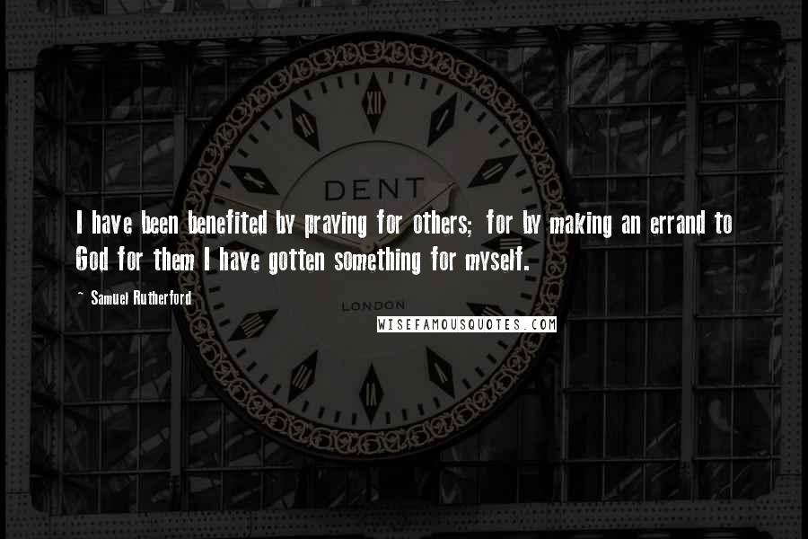 Samuel Rutherford Quotes: I have been benefited by praying for others; for by making an errand to God for them I have gotten something for myself.