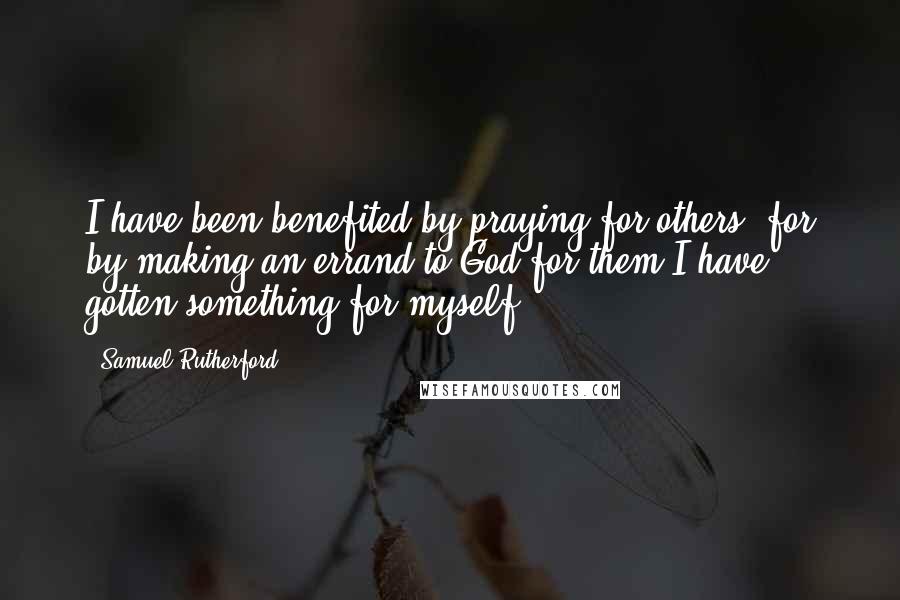 Samuel Rutherford Quotes: I have been benefited by praying for others; for by making an errand to God for them I have gotten something for myself.