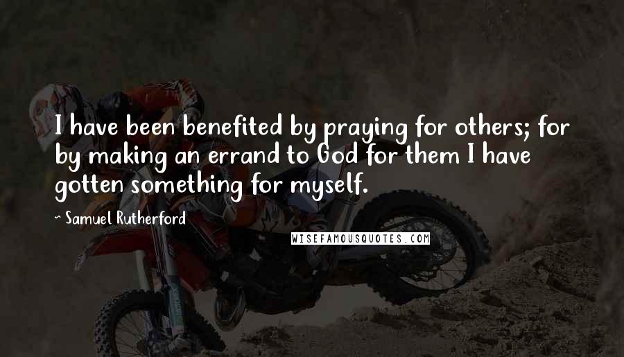 Samuel Rutherford Quotes: I have been benefited by praying for others; for by making an errand to God for them I have gotten something for myself.