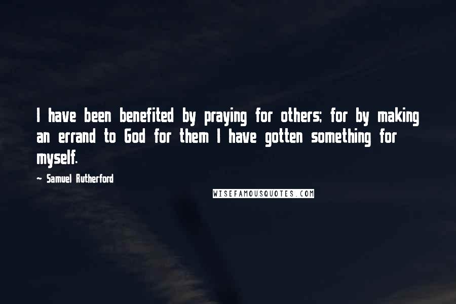 Samuel Rutherford Quotes: I have been benefited by praying for others; for by making an errand to God for them I have gotten something for myself.