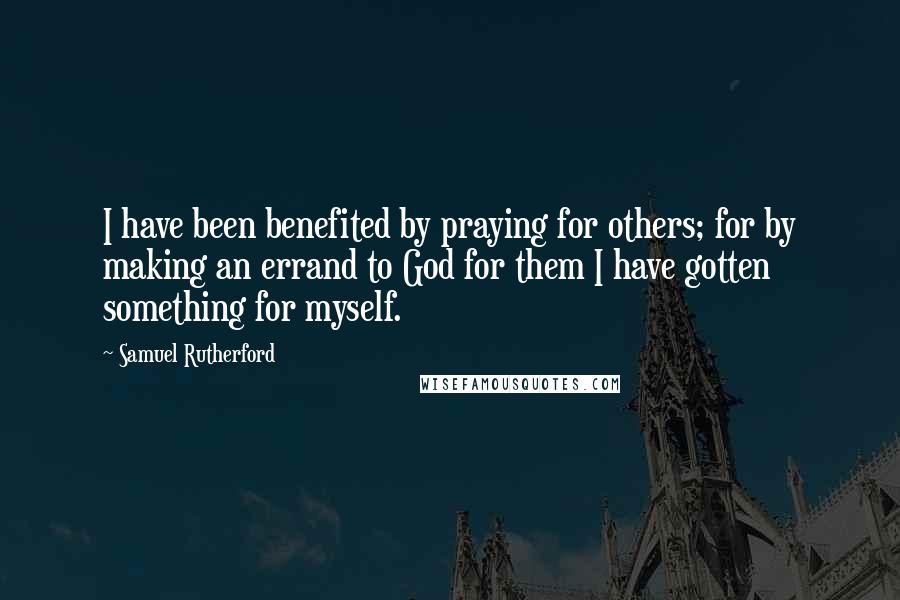 Samuel Rutherford Quotes: I have been benefited by praying for others; for by making an errand to God for them I have gotten something for myself.