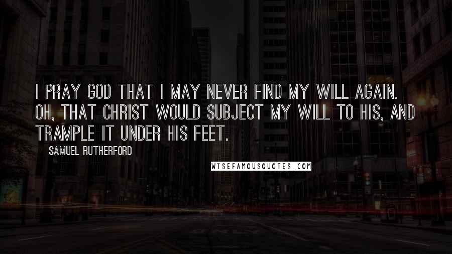 Samuel Rutherford Quotes: I pray God that I may never find my will again. Oh, that Christ would subject my will to His, and trample it under His feet.