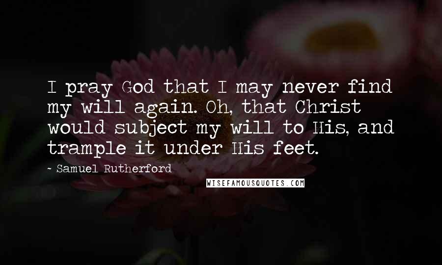 Samuel Rutherford Quotes: I pray God that I may never find my will again. Oh, that Christ would subject my will to His, and trample it under His feet.