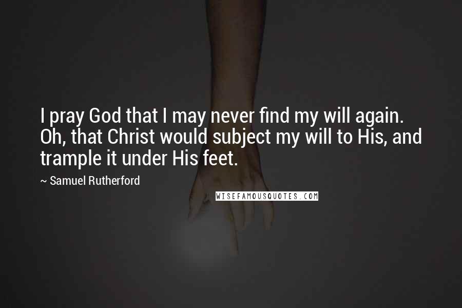 Samuel Rutherford Quotes: I pray God that I may never find my will again. Oh, that Christ would subject my will to His, and trample it under His feet.