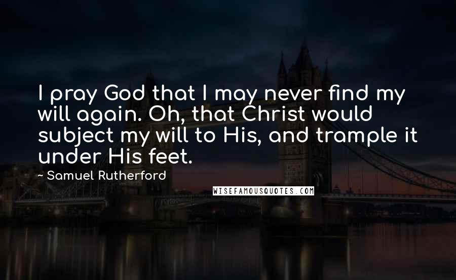 Samuel Rutherford Quotes: I pray God that I may never find my will again. Oh, that Christ would subject my will to His, and trample it under His feet.