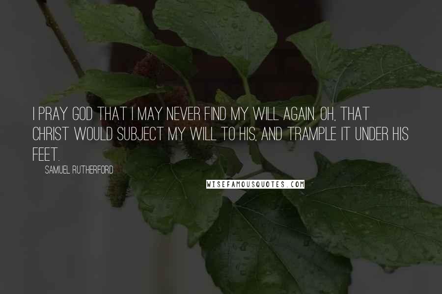 Samuel Rutherford Quotes: I pray God that I may never find my will again. Oh, that Christ would subject my will to His, and trample it under His feet.