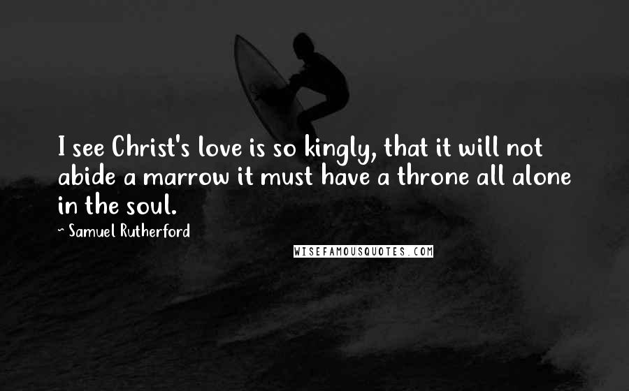 Samuel Rutherford Quotes: I see Christ's love is so kingly, that it will not abide a marrow it must have a throne all alone in the soul.