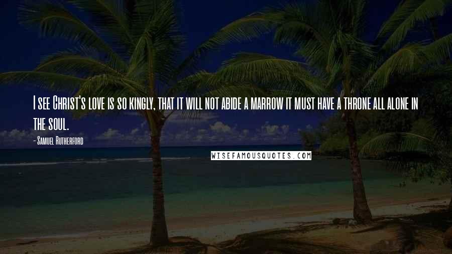 Samuel Rutherford Quotes: I see Christ's love is so kingly, that it will not abide a marrow it must have a throne all alone in the soul.