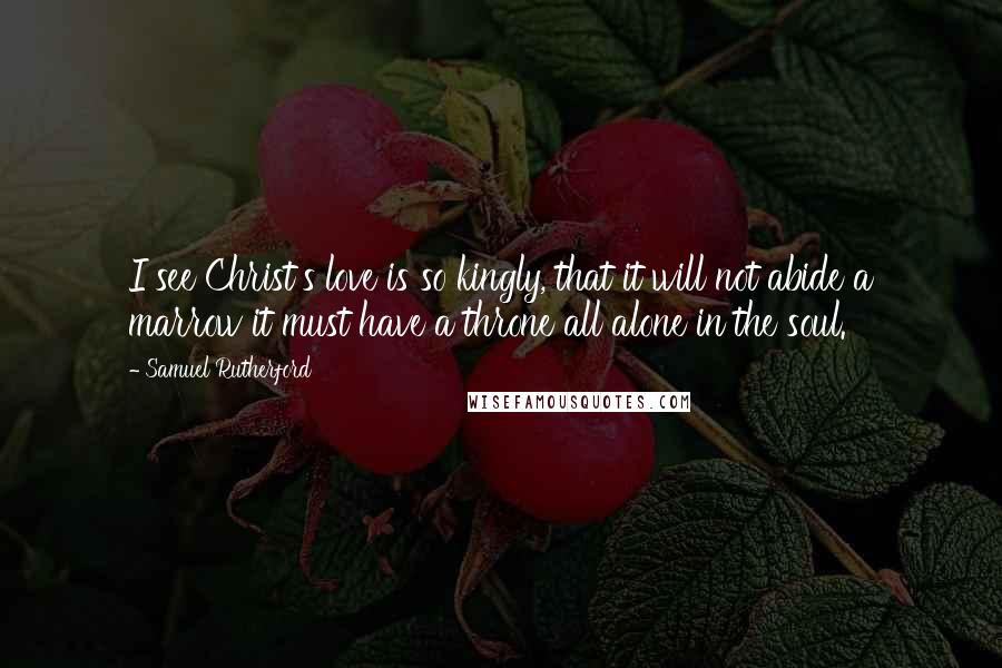 Samuel Rutherford Quotes: I see Christ's love is so kingly, that it will not abide a marrow it must have a throne all alone in the soul.