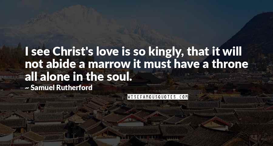 Samuel Rutherford Quotes: I see Christ's love is so kingly, that it will not abide a marrow it must have a throne all alone in the soul.