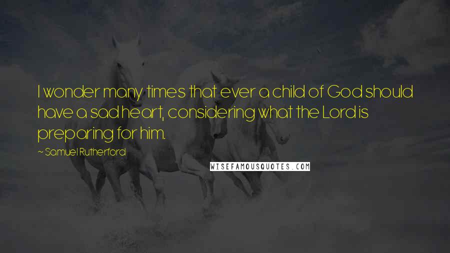 Samuel Rutherford Quotes: I wonder many times that ever a child of God should have a sad heart, considering what the Lord is preparing for him.
