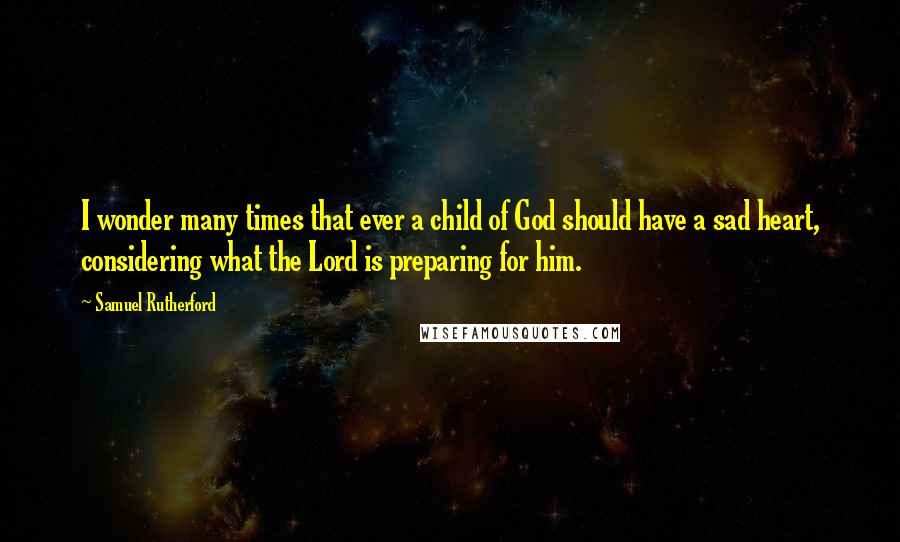 Samuel Rutherford Quotes: I wonder many times that ever a child of God should have a sad heart, considering what the Lord is preparing for him.