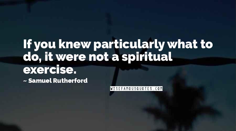 Samuel Rutherford Quotes: If you knew particularly what to do, it were not a spiritual exercise.