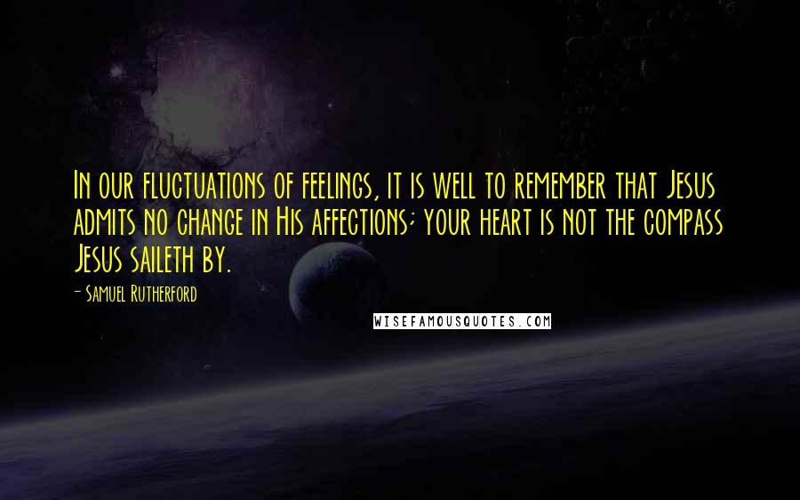 Samuel Rutherford Quotes: In our fluctuations of feelings, it is well to remember that Jesus admits no change in His affections; your heart is not the compass Jesus saileth by.