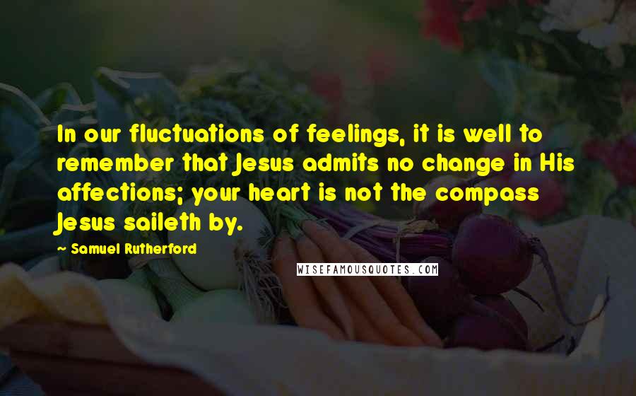 Samuel Rutherford Quotes: In our fluctuations of feelings, it is well to remember that Jesus admits no change in His affections; your heart is not the compass Jesus saileth by.