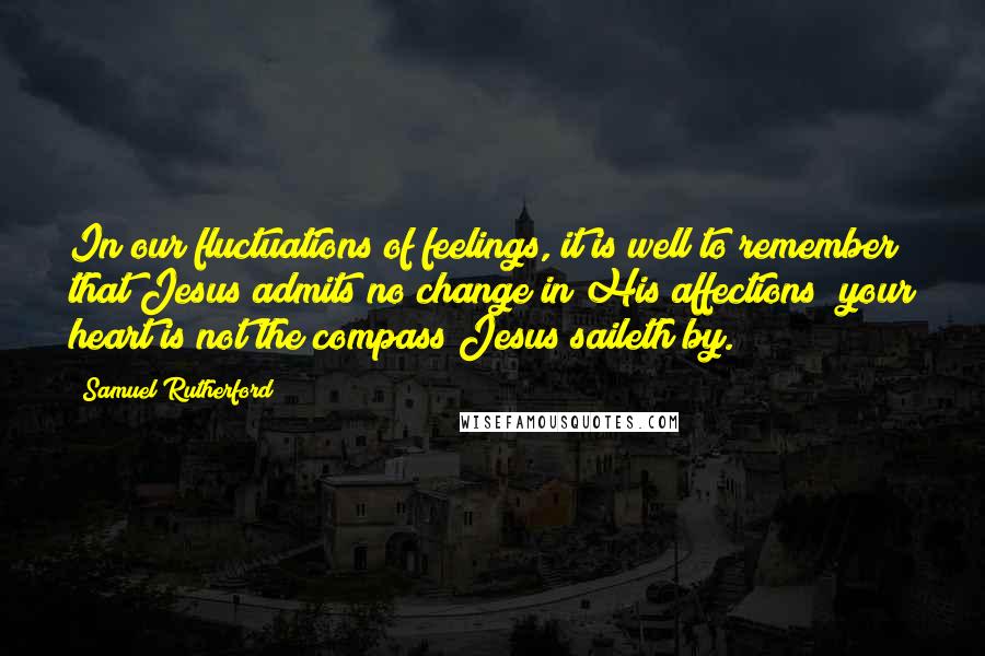 Samuel Rutherford Quotes: In our fluctuations of feelings, it is well to remember that Jesus admits no change in His affections; your heart is not the compass Jesus saileth by.