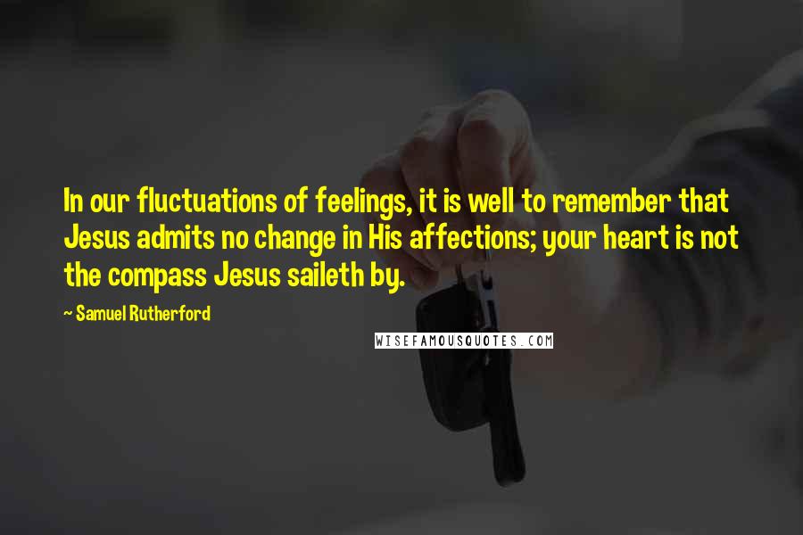 Samuel Rutherford Quotes: In our fluctuations of feelings, it is well to remember that Jesus admits no change in His affections; your heart is not the compass Jesus saileth by.