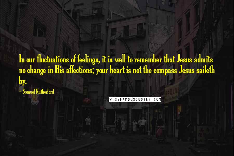 Samuel Rutherford Quotes: In our fluctuations of feelings, it is well to remember that Jesus admits no change in His affections; your heart is not the compass Jesus saileth by.