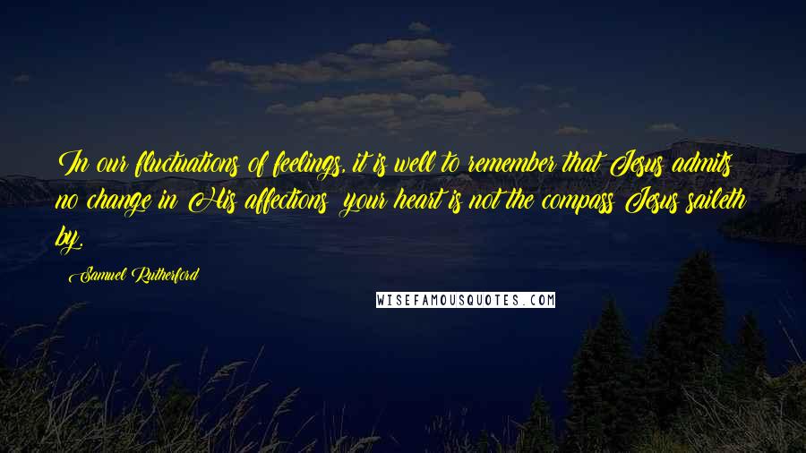 Samuel Rutherford Quotes: In our fluctuations of feelings, it is well to remember that Jesus admits no change in His affections; your heart is not the compass Jesus saileth by.