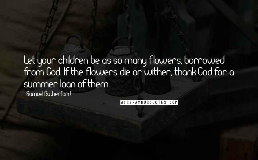 Samuel Rutherford Quotes: Let your children be as so many flowers, borrowed from God. If the flowers die or wither, thank God for a summer loan of them.