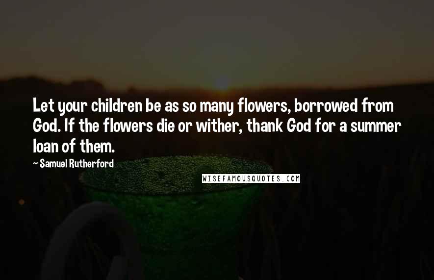 Samuel Rutherford Quotes: Let your children be as so many flowers, borrowed from God. If the flowers die or wither, thank God for a summer loan of them.