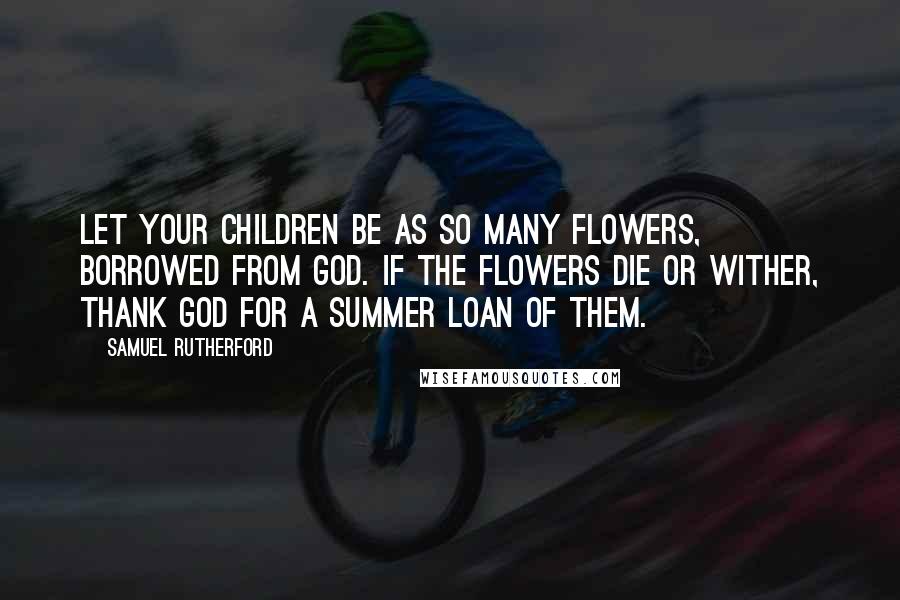 Samuel Rutherford Quotes: Let your children be as so many flowers, borrowed from God. If the flowers die or wither, thank God for a summer loan of them.