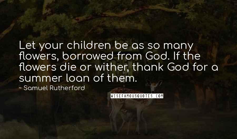 Samuel Rutherford Quotes: Let your children be as so many flowers, borrowed from God. If the flowers die or wither, thank God for a summer loan of them.