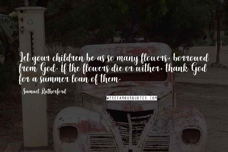Samuel Rutherford Quotes: Let your children be as so many flowers, borrowed from God. If the flowers die or wither, thank God for a summer loan of them.