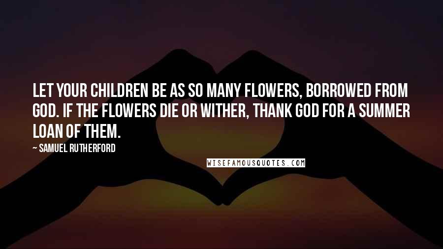 Samuel Rutherford Quotes: Let your children be as so many flowers, borrowed from God. If the flowers die or wither, thank God for a summer loan of them.