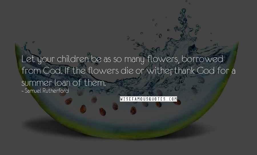 Samuel Rutherford Quotes: Let your children be as so many flowers, borrowed from God. If the flowers die or wither, thank God for a summer loan of them.
