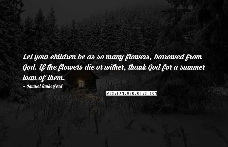 Samuel Rutherford Quotes: Let your children be as so many flowers, borrowed from God. If the flowers die or wither, thank God for a summer loan of them.