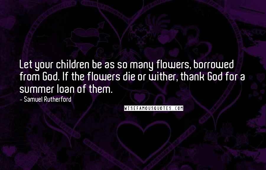 Samuel Rutherford Quotes: Let your children be as so many flowers, borrowed from God. If the flowers die or wither, thank God for a summer loan of them.