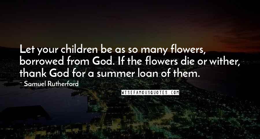 Samuel Rutherford Quotes: Let your children be as so many flowers, borrowed from God. If the flowers die or wither, thank God for a summer loan of them.