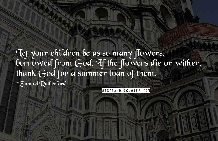 Samuel Rutherford Quotes: Let your children be as so many flowers, borrowed from God. If the flowers die or wither, thank God for a summer loan of them.