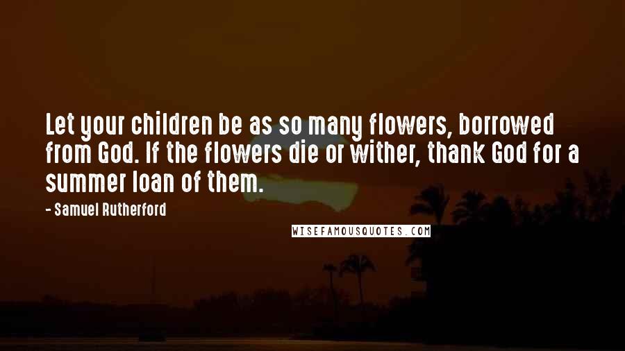 Samuel Rutherford Quotes: Let your children be as so many flowers, borrowed from God. If the flowers die or wither, thank God for a summer loan of them.