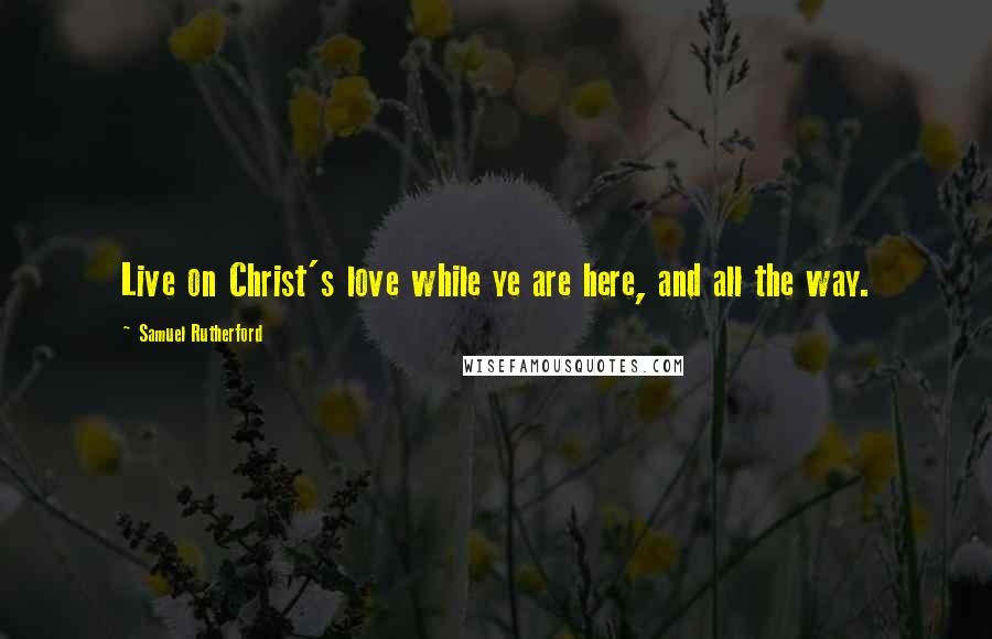 Samuel Rutherford Quotes: Live on Christ's love while ye are here, and all the way.