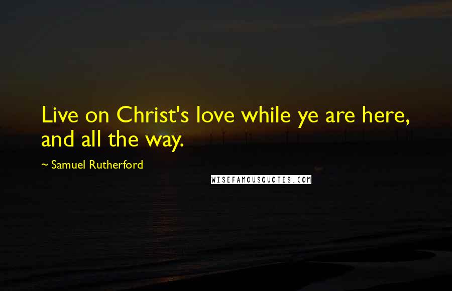 Samuel Rutherford Quotes: Live on Christ's love while ye are here, and all the way.