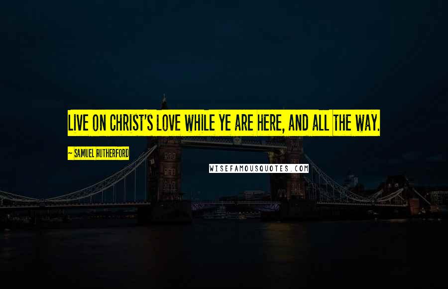 Samuel Rutherford Quotes: Live on Christ's love while ye are here, and all the way.