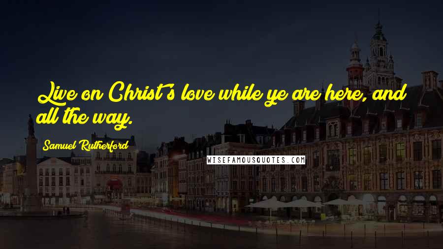 Samuel Rutherford Quotes: Live on Christ's love while ye are here, and all the way.