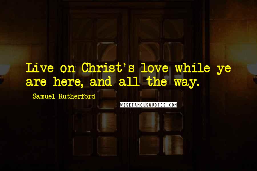 Samuel Rutherford Quotes: Live on Christ's love while ye are here, and all the way.