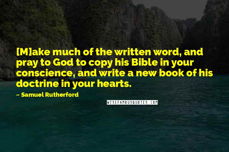 Samuel Rutherford Quotes: [M]ake much of the written word, and pray to God to copy his Bible in your conscience, and write a new book of his doctrine in your hearts.